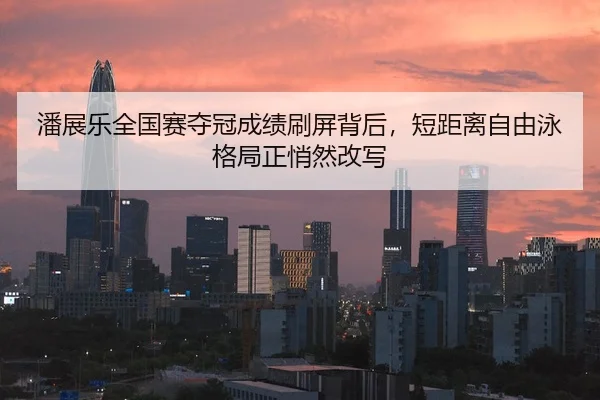 潘展乐全国赛夺冠成绩刷屏背后，短距离自由泳格局正悄然改写