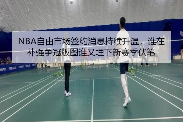 NBA自由市场签约消息持续升温，谁在补强争冠版图谁又埋下新赛季伏笔 | huatihui